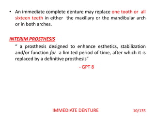 • An immediate complete denture may replace one tooth or all
sixteen teeth in either the maxillary or the mandibular arch
or in both arches.
INTERIM PROSTHESIS
“ a prosthesis designed to enhance esthetics, stabilization
and/or function for a limited period of time, after which it is
replaced by a definitive prosthesis”
- GPT 8
10/135IMMEDIATE DENTURE
 