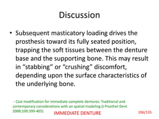 Discussion
• Subsequent masticatory loading drives the
prosthesis toward its fully seated position,
trapping the soft tissues between the denture
base and the supporting bone. This may result
in “stabbing” or “crushing” discomfort,
depending upon the surface characteristics of
the underlying bone.
- Cast modification for immediate complete dentures: Traditional and
contemporary considerations with an spatial modeling (J Prosthet Dent
2008;100:399-405) 106/135IMMEDIATE DENTURE
 