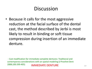 Discussion
• Because it calls for the most aggressive
reduction at the facial surface of the dental
cast, the method described by Jerbi is most
likely to result in binding or soft tissue
compression during insertion of an immediate
denture.
107
- Cast modification for immediate complete dentures: Traditional and
contemporary considerations with an spatial modeling (J Prosthet Dent
2008;100:399-405) IMMEDIATE DENTURE
 