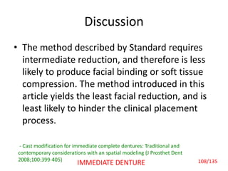 Discussion
• The method described by Standard requires
intermediate reduction, and therefore is less
likely to produce facial binding or soft tissue
compression. The method introduced in this
article yields the least facial reduction, and is
least likely to hinder the clinical placement
process.
- Cast modification for immediate complete dentures: Traditional and
contemporary considerations with an spatial modeling (J Prosthet Dent
2008;100:399-405) 108/135IMMEDIATE DENTURE
 