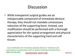 Discussion
• While transparent surgical guides are an
indispensable component of immediate denture
therapy, they should not mandate unnecessary
reduction of the supporting bone. Instead, cast
modification should be performed with a thorough
appreciation for the spatial arrangement and physical
characteristics of the supporting hard and soft
tissues
- Cast modification for immediate complete dentures: Traditional and
contemporary considerations with an spatial modeling (J Prosthet Dent
2008;100:399-405) 109/135IMMEDIATE DENTURE
 