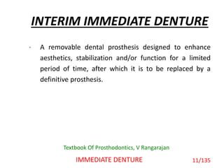 INTERIM IMMEDIATE DENTURE
• A removable dental prosthesis designed to enhance
aesthetics, stabilization and/or function for a limited
period of time, after which it is to be replaced by a
definitive prosthesis.
11/135IMMEDIATE DENTURE
Textbook Of Prosthodontics, V Rangarajan
 