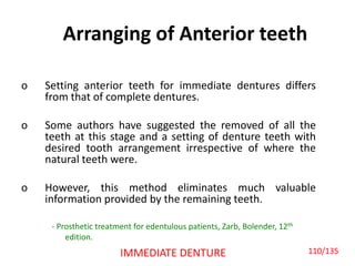 Arranging of Anterior teeth
o Setting anterior teeth for immediate dentures differs
from that of complete dentures.
o Some authors have suggested the removed of all the
teeth at this stage and a setting of denture teeth with
desired tooth arrangement irrespective of where the
natural teeth were.
o However, this method eliminates much valuable
information provided by the remaining teeth.
IMMEDIATE DENTURE
- Prosthetic treatment for edentulous patients, Zarb, Bolender, 12th
edition.
110/135
 