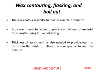 Wax contouring, flasking, and
boil out
The wax contour is similar to that for complete dentures.
Extra wax should be added to provide a thickness of material
for strength during future deflasking.
Thickness of acrylic resin is also needed to provide room to
trim from the inside to relieve the sore spot or to seat the
denture.
IMMEDIATE DENTURE 112/135
 