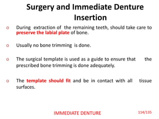 Surgery and Immediate Denture
Insertion
o During extraction of the remaining teeth, should take care to
preserve the labial plate of bone.
o Usually no bone trimming is done.
o The surgical template is used as a guide to ensure that the
prescribed bone trimming is done adequately.
o The template should fit and be in contact with all tissue
surfaces.
IMMEDIATE DENTURE 114/135
 