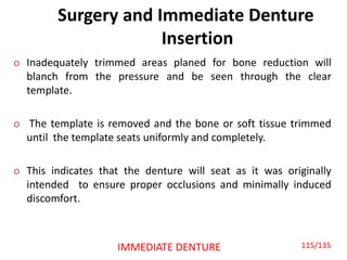 Surgery and Immediate Denture
Insertion
o Inadequately trimmed areas planed for bone reduction will
blanch from the pressure and be seen through the clear
template.
o The template is removed and the bone or soft tissue trimmed
until the template seats uniformly and completely.
o This indicates that the denture will seat as it was originally
intended to ensure proper occlusions and minimally induced
discomfort.
IMMEDIATE DENTURE 115/135
 