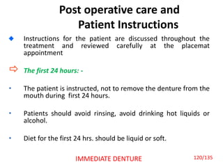 Post operative care and
Patient Instructions
Instructions for the patient are discussed throughout the
treatment and reviewed carefully at the placemat
appointment
 The first 24 hours: -
• The patient is instructed, not to remove the denture from the
mouth during first 24 hours.
• Patients should avoid rinsing, avoid drinking hot liquids or
alcohol.
• Diet for the first 24 hrs. should be liquid or soft.
IMMEDIATE DENTURE 120/135
 
