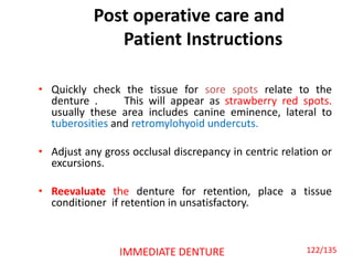 Post operative care and
Patient Instructions
• Quickly check the tissue for sore spots relate to the
denture . This will appear as strawberry red spots.
usually these area includes canine eminence, lateral to
tuberosities and retromylohyoid undercuts.
• Adjust any gross occlusal discrepancy in centric relation or
excursions.
• Reevaluate the denture for retention, place a tissue
conditioner if retention in unsatisfactory.
IMMEDIATE DENTURE 122/135
 