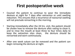First postoperative week
• Counsel the patient to continue to wear the immediate
denture at night for 7 days after extraction or until swelling
reduction. This ensures that a recurrence of nocturnal swelling
will not preclude reinserting in the morning.
• Starting immediately after the 24 hrs. visit, the patient should
be shown how to remove the denture after eating to clean it,
and to rinse the mouth at least three to four times daily to
keep the extraction sites clean, the denture should be
reinserted and worn continuously.
• After one week suture can be removed and the patient can
begin removing the denture at night.
123IMMEDIATE DENTURE 123/135
 