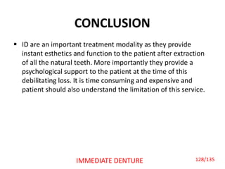 CONCLUSION
 ID are an important treatment modality as they provide
instant esthetics and function to the patient after extraction
of all the natural teeth. More importantly they provide a
psychological support to the patient at the time of this
debilitating loss. It is time consuming and expensive and
patient should also understand the limitation of this service.
IMMEDIATE DENTURE 128/135
 