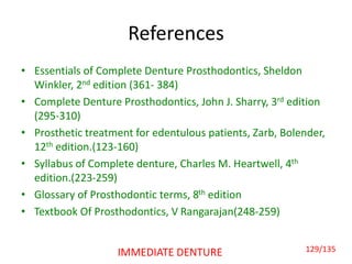 References
• Essentials of Complete Denture Prosthodontics, Sheldon
Winkler, 2nd edition (361- 384)
• Complete Denture Prosthodontics, John J. Sharry, 3rd edition
(295-310)
• Prosthetic treatment for edentulous patients, Zarb, Bolender,
12th edition.(123-160)
• Syllabus of Complete denture, Charles M. Heartwell, 4th
edition.(223-259)
• Glossary of Prosthodontic terms, 8th edition
• Textbook Of Prosthodontics, V Rangarajan(248-259)
IMMEDIATE DENTURE 129/135
 