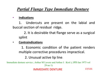 Partial Flange Type Immediate Denture
• Indications
1. Undercuts are present on the labial and
buccal section of residual ridge.
2. It is desirable that flange serve as a surgical
splint
• Contraindications
1. Economic condition of the patient renders
multiple corrective procedures impractical.
2. Unusual active lip line.
IMMEDIATE DENTURE
Immediate denture service ; Arthur M Lavere and Arthur J . Krol ;( JPD Jan 1973 vol
29 no 1)
17/135
 