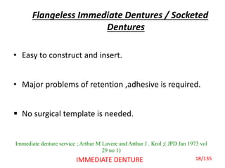 Flangeless Immediate Dentures / Socketed
Dentures
• Easy to construct and insert.
• Major problems of retention ,adhesive is required.
 No surgical template is needed.
IMMEDIATE DENTURE
Immediate denture service ; Arthur M Lavere and Arthur J . Krol ;( JPD Jan 1973 vol
29 no 1)
18/135
 