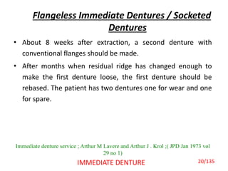 Flangeless Immediate Dentures / Socketed
Dentures
• About 8 weeks after extraction, a second denture with
conventional flanges should be made.
• After months when residual ridge has changed enough to
make the first denture loose, the first denture should be
rebased. The patient has two dentures one for wear and one
for spare.
IMMEDIATE DENTURE
Immediate denture service ; Arthur M Lavere and Arthur J . Krol ;( JPD Jan 1973 vol
29 no 1)
20/135
 