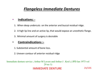 Flangeless Immediate Dentures
• Indications: -
1. When deep undercuts on the anterior and buccal residual ridge.
2. A high lip line and an active lip, that would expose an unesthetic flange.
3. Minimal amount of surgery is desirable
• Contraindications :-
1. Substantial amount of bone loss.
2. Uneven contour of anterior residual ridge
IMMEDIATE DENTURE
Immediate denture service ; Arthur M Lavere and Arthur J . Krol ;( JPD Jan 1973 vol
29 no 1)
21/135
 