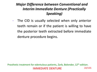 Major Difference between Conventional and
Interim Immediate Denture (Practically
Speaking)
• The CID is usually selected when only anterior
teeth remain or if the patient is willing to have
the posterior teeth extracted before immediate
denture procedure begins.
IMMEDIATE DENTURE
Prosthetic treatment for edentulous patients, Zarb, Bolender, 12th edition.
22/135
 