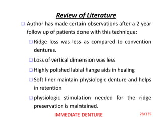 Review of Literature
 Author has made certain observations after a 2 year
follow up of patients done with this technique:
 Ridge loss was less as compared to convention
dentures.
 Loss of vertical dimension was less
 Highly polished labial flange aids in healing
 Soft liner maintain physiologic denture and helps
in retention
 physiologic stimulation needed for the ridge
preservation is maintained.
IMMEDIATE DENTURE 28/135
 