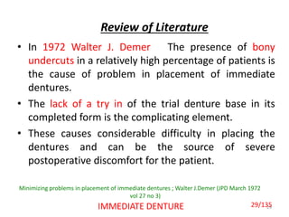 Review of Literature
• In 1972 Walter J. Demer The presence of bony
undercuts in a relatively high percentage of patients is
the cause of problem in placement of immediate
dentures.
• The lack of a try in of the trial denture base in its
completed form is the complicating element.
• These causes considerable difficulty in placing the
dentures and can be the source of severe
postoperative discomfort for the patient.
29IMMEDIATE DENTURE
Minimizing problems in placement of immediate dentures ; Walter J.Demer (JPD March 1972
vol 27 no 3)
29/135
 