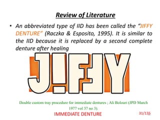 Review of Literature
• An abbreviated type of IID has been called the “JIFFY
DENTURE” (Raczka & Esposito, 1995). It is similar to
the IID because it is replaced by a second complete
denture after healing
31IMMEDIATE DENTURE
Double custom tray procedure for immediate dentures ; Ali Bolouri (JPD March
1977 vol 37 no 3).
31/135
 