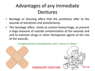 Advantages of any Immediate
Dentures
• Bandage or dressing effect that the prosthesis offer to the
wounds of extraction and alveolectomy.
• This bandage effect tends to control hemorrhage, to prevent
a large measure of outside contamination of the wounds and
and to maintain drugs or other therapeutic agents at the site
of the wounds.
33
- Complete Denture Prosthodontics, John J. Sharry, 3rd edition
IMMEDIATE DENTURE 33/135
 