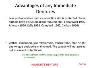 Advantages of any Immediate
Dentures
• Less post-operative pain as extraction site is protected. Some
authors have discussed about reduced RRR. ( Heartwell 1965,
Johnson 1966, Kelly 1958, Campbell 1960, Carlson 1966)
• Vertical dimension, jaw relationship, muscle tone, face height
and tongue position is maintained. The tongue will not spread
out as a result of tooth loss.
34
- Prosthetic treatment for edentulous patients, Zarb, Bolender,
12th edition.
IMMEDIATE DENTURE 34/135
 