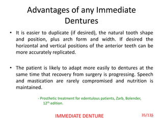 Advantages of any Immediate
Dentures
• It is easier to duplicate (if desired), the natural tooth shape
and position, plus arch form and width. If desired the
horizontal and vertical positions of the anterior teeth can be
more accurately replicated.
• The patient is likely to adapt more easily to dentures at the
same time that recovery from surgery is progressing. Speech
and mastication are rarely compromised and nutrition is
maintained.
35IMMEDIATE DENTURE
- Prosthetic treatment for edentulous patients, Zarb, Bolender,
12th edition.
35/135
 
