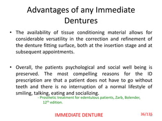 Advantages of any Immediate
Dentures
• The availability of tissue conditioning material allows for
considerable versatility in the correction and refinement of
the denture fitting surface, both at the insertion stage and at
subsequent appointments.
• Overall, the patients psychological and social well being is
preserved. The most compelling reasons for the ID
prescription are that a patient does not have to go without
teeth and there is no interruption of a normal lifestyle of
smiling, talking, eating and socializing.
36IMMEDIATE DENTURE
- Prosthetic treatment for edentulous patients, Zarb, Bolender,
12th edition.
36/135
 
