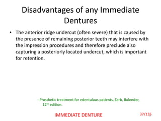 Disadvantages of any Immediate
Dentures
• The anterior ridge undercut (often severe) that is caused by
the presence of remaining posterior teeth may interfere with
the impression procedures and therefore preclude also
capturing a posteriorly located undercut, which is important
for retention.
37IMMEDIATE DENTURE
- Prosthetic treatment for edentulous patients, Zarb, Bolender,
12th edition.
37/135
 