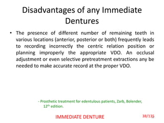 Disadvantages of any Immediate
Dentures
• The presence of different number of remaining teeth in
various locations (anterior, posterior or both) frequently leads
to recording incorrectly the centric relation position or
planning improperly the appropriate VDO. An occlusal
adjustment or even selective pretreatment extractions any be
needed to make accurate record at the proper VDO.
38IMMEDIATE DENTURE
- Prosthetic treatment for edentulous patients, Zarb, Bolender,
12th edition.
38/135
 