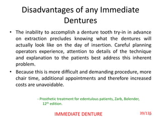 Disadvantages of any Immediate
Dentures
• The inability to accomplish a denture tooth try-in in advance
on extraction precludes knowing what the dentures will
actually look like on the day of insertion. Careful planning
operators experience, attention to details of the technique
and explanation to the patients best address this inherent
problem.
• Because this is more difficult and demanding procedure, more
chair time, additional appointments and therefore increased
costs are unavoidable.
39IMMEDIATE DENTURE
- Prosthetic treatment for edentulous patients, Zarb, Bolender,
12th edition.
39/135
 