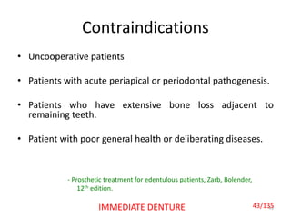 Contraindications
• Uncooperative patients
• Patients with acute periapical or periodontal pathogenesis.
• Patients who have extensive bone loss adjacent to
remaining teeth.
• Patient with poor general health or deliberating diseases.
43IMMEDIATE DENTURE
- Prosthetic treatment for edentulous patients, Zarb, Bolender,
12th edition.
43/135
 