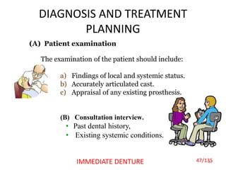 DIAGNOSIS AND TREATMENT
PLANNING
47IMMEDIATE DENTURE
(A) Patient examination
The examination of the patient should include:
a) Findings of local and systemic status.
b) Accurately articulated cast.
c) Appraisal of any existing prosthesis.
(B) Consultation interview.
• Past dental history,
• Existing systemic conditions.
47/135
 