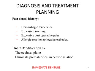 DIAGNOSIS AND TREATMENT
PLANNING
48IMMEDIATE DENTURE
Past dental history:-
• Hemorrhagic tendencies.
• Excessive swelling.
• Excessive post operative pain.
• Allergic reaction to local anesthetics.
Tooth Modification : -
The occlusal plane
Eliminate prematurities in centric relation.
 
