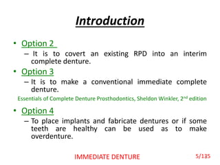 Introduction
• Option 2
– It is to covert an existing RPD into an interim
complete denture.
• Option 3
– It is to make a conventional immediate complete
denture.
• Option 4
– To place implants and fabricate dentures or if some
teeth are healthy can be used as to make
overdenture.
5IMMEDIATE DENTURE
Essentials of Complete Denture Prosthodontics, Sheldon Winkler, 2nd edition
5/135
 