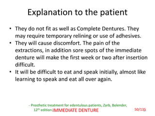 50IMMEDIATE DENTURE
Explanation to the patient
- Prosthetic treatment for edentulous patients, Zarb, Bolender,
12th edition.
• They do not fit as well as Complete Dentures. They
may require temporary relining or use of adhesives.
• They will cause discomfort. The pain of the
extractions, in addition sore spots of the immediate
denture will make the first week or two after insertion
difficult.
• It will be difficult to eat and speak initially, almost like
learning to speak and eat all over again.
50/135
 