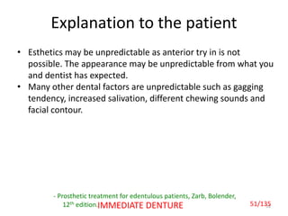 51IMMEDIATE DENTURE
Explanation to the patient
- Prosthetic treatment for edentulous patients, Zarb, Bolender,
12th edition.
• Esthetics may be unpredictable as anterior try in is not
possible. The appearance may be unpredictable from what you
and dentist has expected.
• Many other dental factors are unpredictable such as gagging
tendency, increased salivation, different chewing sounds and
facial contour.
51/135
 