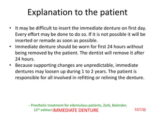 52IMMEDIATE DENTURE
Explanation to the patient
- Prosthetic treatment for edentulous patients, Zarb, Bolender,
12th edition.
• It may be difficult to insert the immediate denture on first day.
Every effort may be done to do so. If it is not possible it will be
inserted or remade as soon as possible.
• Immediate denture should be worn for first 24 hours without
being removed by the patient. The dentist will remove it after
24 hours.
• Because supporting changes are unpredictable, immediate
dentures may loosen up during 1 to 2 years. The patient is
responsible for all involved in refitting or relining the denture.
52/135
 