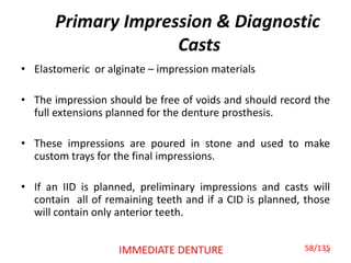 Primary Impression & Diagnostic
Casts
• Elastomeric or alginate – impression materials
• The impression should be free of voids and should record the
full extensions planned for the denture prosthesis.
• These impressions are poured in stone and used to make
custom trays for the final impressions.
• If an IID is planned, preliminary impressions and casts will
contain all of remaining teeth and if a CID is planned, those
will contain only anterior teeth.
58IMMEDIATE DENTURE 58/135
 