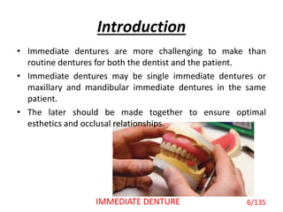 • Immediate dentures are more challenging to make than
routine dentures for both the dentist and the patient.
• Immediate dentures may be single immediate dentures or
maxillary and mandibular immediate dentures in the same
patient.
• The later should be made together to ensure optimal
esthetics and occlusal relationships.
Introduction
6/135IMMEDIATE DENTURE
 