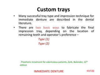 Custom trays
• Many successful tray type and impression technique for
immediate denture are described in the dental
literature.
• There are two basic ways to fabricate the final
impression tray, depending on the location of
remaining teeth and operator’s preference –
Type (1)
Type (2)
63IMMEDIATE DENTURE
- Prosthetic treatment for edentulous patients, Zarb, Bolender, 12th
edition
63/135
 