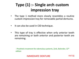 Type (1) :- Single arch custom
impression tray
• The type 1 method more closely resembles a routine
custom impression tray for removable partial dentures.
• It can also be used in CID technique.
• This type of tray is effective when only anterior teeth
are remaining or both anterior and posterior teeth are
remaining.
64IMMEDIATE DENTURE
- Prosthetic treatment for edentulous patients, Zarb, Bolender, 12th
edition
64/135
 