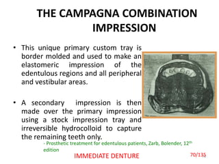 THE CAMPAGNA COMBINATION
IMPRESSION
• This unique primary custom tray is
border molded and used to make an
elastomeric impression of the
edentulous regions and all peripheral
and vestibular areas.
• A secondary impression is then
made over the primary impression
using a stock impression tray and
irreversible hydrocolloid to capture
the remaining teeth only.
70IMMEDIATE DENTURE
- Prosthetic treatment for edentulous patients, Zarb, Bolender, 12th
edition
70/135
 