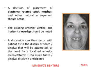 • A decision of placement of
diastema, rotated teeth, notches,
and other natural arrangement
should occur.
• The existing anterior vertical and
horizontal overlap should be noted
• A discussion can then occur with
patient as to the display of tooth /
gingiva that will be attempted, or
the need for a localized anterior
alveoletctomy if too much tooth /
gingival display is anticipated
76IMMEDIATE DENTURE 76/135
 