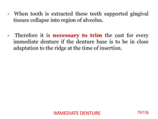 - When tooth is extracted these teeth supported gingival
tissues collapse into region of alveolus.
- Therefore it is necessary to trim the cast for every
immediate denture if the denture base is to be in close
adaptation to the ridge at the time of insertion.
78IMMEDIATE DENTURE 78/135
 
