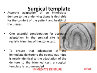 Surgical template
• Accurate adaptation of an immediate
denture to the underlying tissue is desirable
for the comfort of the patient and health of
the tissues.
• One essential consideration for accurate
adaptation in the surgical site is the
realistic trimming of the stone cast.
• To ensure that adaptation of the
immediate denture to the edentulous ridge
is nearly identical to the adaptation of the
denture to the trimmed cast, a surgical
template is recommended
IMMEDIATE DENTURE 88/135
 