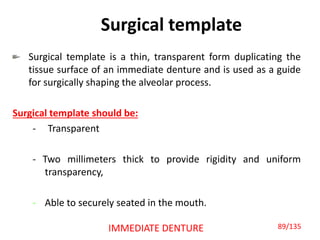 Surgical template
Surgical template is a thin, transparent form duplicating the
tissue surface of an immediate denture and is used as a guide
for surgically shaping the alveolar process.
Surgical template should be:
- Transparent
- Two millimeters thick to provide rigidity and uniform
transparency,
- Able to securely seated in the mouth.
IMMEDIATE DENTURE 89/135
 