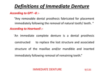Definitions of Immediate Denture
According to GPT –8 :-
“Any removable dental prosthesis fabricated for placement
immediately following the removal of natural tooth/ teeth. “
According to Heartwell :-
“An immediate complete denture is a dental prosthesis
constructed to replace the lost structure and associated
structure of the maxillae and/or mandible and inserted
immediately following removal of remaining teeth.”
9/135IMMEDIATE DENTURE
 
