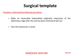 Surgical template
Template is fabricated by following procedure:
o Make on irreversible hydrocolloid (aliginate) impression of the
edentulous ridge after the cast has been trimmed at boil out.
o Pour the impression in stone
IMMEDIATE DENTURE 90/135
 