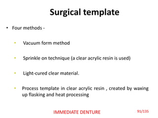 Surgical template
• Four methods -
• Vacuum form method
• Sprinkle on technique (a clear acrylic resin is used)
• Light-cured clear material.
• Process template in clear acrylic resin , created by waxing
up flasking and heat processing
IMMEDIATE DENTURE 91/135
 
