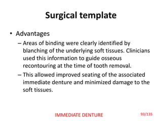 Surgical template
• Advantages
– Areas of binding were clearly identified by
blanching of the underlying soft tissues. Clinicians
used this information to guide osseous
recontouring at the time of tooth removal.
– This allowed improved seating of the associated
immediate denture and minimized damage to the
soft tissues.
93/135IMMEDIATE DENTURE
 